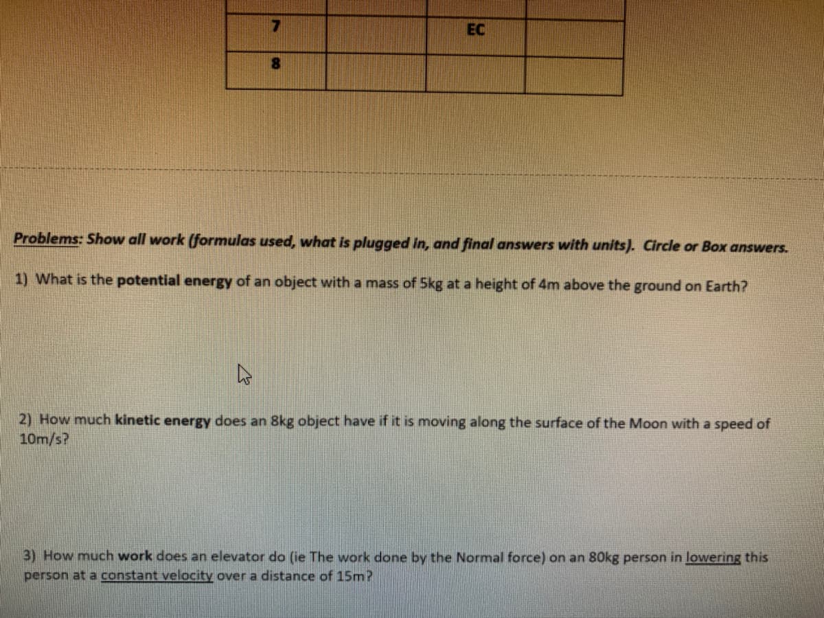 EC
Problems: Show all work (formulas used, what is plugged in, and final answers with units). Circle or Box answers.
1) What is the potential energy of an object with a mass of 5kg at a height of 4m above the ground on Earth?
2) How much kinetic energy does an 8kg object have if it is moving along the surface of the Moon with a speed of
10m/s?
3) How much work does an elevator do (ie The work done by the Normal force) on an 80kg person in lowering this
person at a constant velocity over a distance of 15m?
