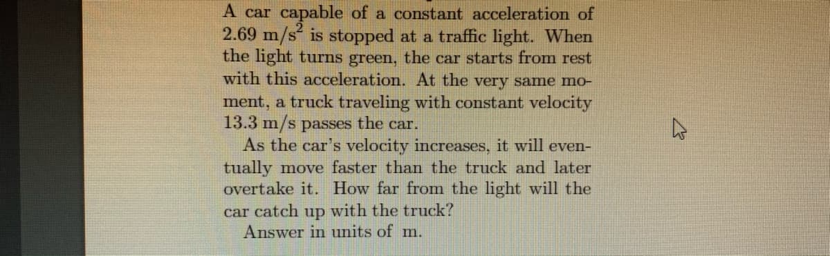 A car capable of a constant acceleration of
2.69 m/s is stopped at a traffic light. When
the light turns green, the car starts from rest
with this acceleration. At the very same mo-
ment, a truck traveling with constant velocity
13.3 m/s passes the car.
As the car's velocity increases, it will even-
tually move faster than the truck and later
overtake it. How far from the light will the
car catch up with the truck?
Answer in units of m.
