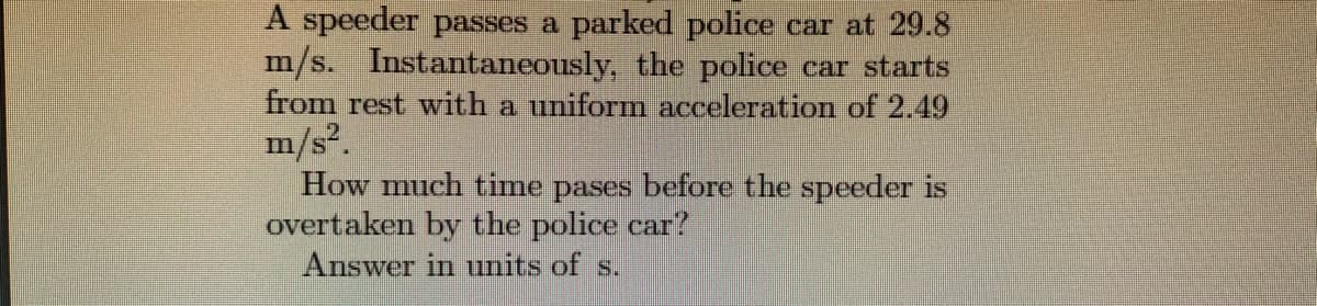 A speeder passes a parked police car at 29.8
m/s. Instantaneously, the police car starts
from rest with a uniform acceleration of 2.49
m/s2.
How much time pases before the speeder is
overtaken by the police car?
Answer in units of s.
