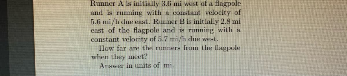 Runner A is initially 3.6 mi west of a flagpole
and is running with a constant velocity of
5.6 mi/h due east. Runner B is initially 2.8 mi
east of the flagpole and is running with a
constant velocity of 5.7 mi/h due west.
How far are the runners from the flagpole
when they meet?
Answer in units of mi.
