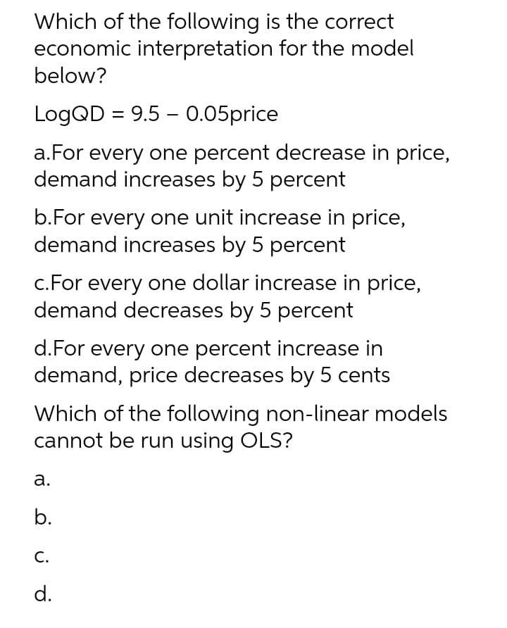 Which of the following is the correct
economic interpretation for the model
below?
LogQD = 9.5 -0.05price
a. For every one percent decrease in price,
demand increases by 5 percent
b.For every one unit increase in price,
demand increases by 5 percent
c. For every one dollar increase in price,
demand decreases by 5 percent
d. For every one percent increase in
demand, price decreases by 5 cents
Which of the following non-linear models
cannot be run using OLS?
a.
b.
C.
d.