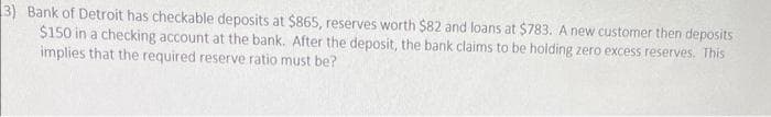3) Bank of Detroit has checkable deposits at $865, reserves worth $82 and loans at $783. A new customer then deposits
$150 in a checking account at the bank. After the deposit, the bank claims to be holding zero excess reserves. This
implies that the required reserve ratio must be?