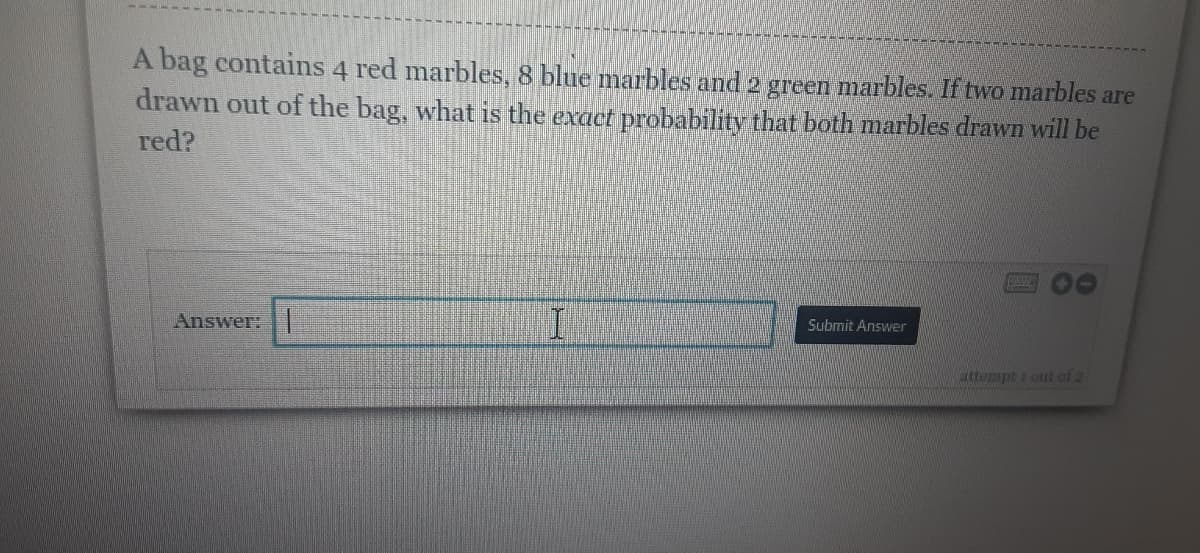 A bag contains 4 red marbles, 8 blue marbles and 2 green marbles. If two marbles are
drawn out of the bag, what is the exact probability that both marbles drawn will be
red?
Answer:
Submit Answer
attempt 1 out of 2