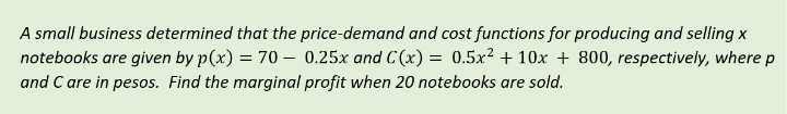 A small business determined that the price-demand and cost functions for producing and selling x
notebooks are given by p(x) = 70 0.25x and C(x) = 0.5x² +10x + 800, respectively, where p
and C are in pesos. Find the marginal profit when 20 notebooks are sold.