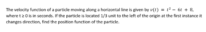 The velocity function of a particle moving along a horizontal line is given by v(t) = t² = 6t + 8,
where t 20 is in seconds. If the particle is located 1/3 unit to the left of the origin at the first instance it
changes direction, find the position function of the particle.