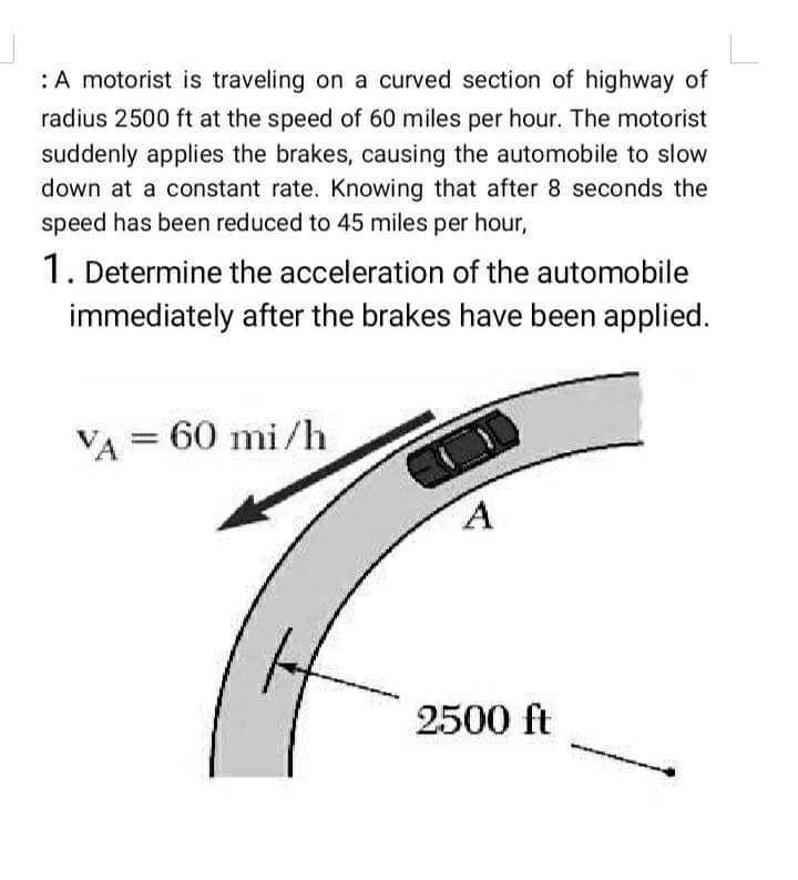 : A motorist is traveling on a curved section of highway of
radius 2500 ft at the speed of 60 miles per hour. The motorist
suddenly applies the brakes, causing the automobile to slow
down at a constant rate. Knowing that after 8 seconds the
speed has been reduced to 45 miles per hour,
1. Determine the acceleration of the automobile
immediately after the brakes have been applied.
VA = 60 mi/h
A
2500 ft