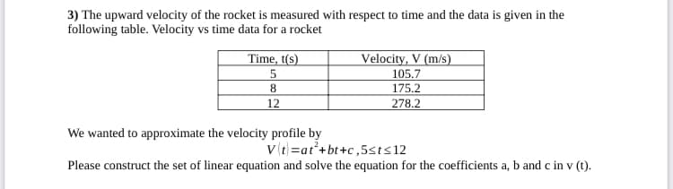 3) The upward velocity of the rocket is measured with respect to time and the data is given in the
following table. Velocity vs time data for a rocket
Time, t(s)
Velocity, V (m/s)
105.7
8.
175.2
12
278.2
We wanted to approximate the velocity profile by
v(t=at*+bt+c,5sts12
Please construct the set of linear equation and solve the equation for the coefficients a, b and c in v (t).
