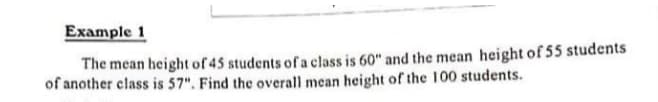Example 1
The mean height of 45 students ofa class is 60" and the mean height of 55 students
of another class is 57". Find the overall mean height of the 100 students.
