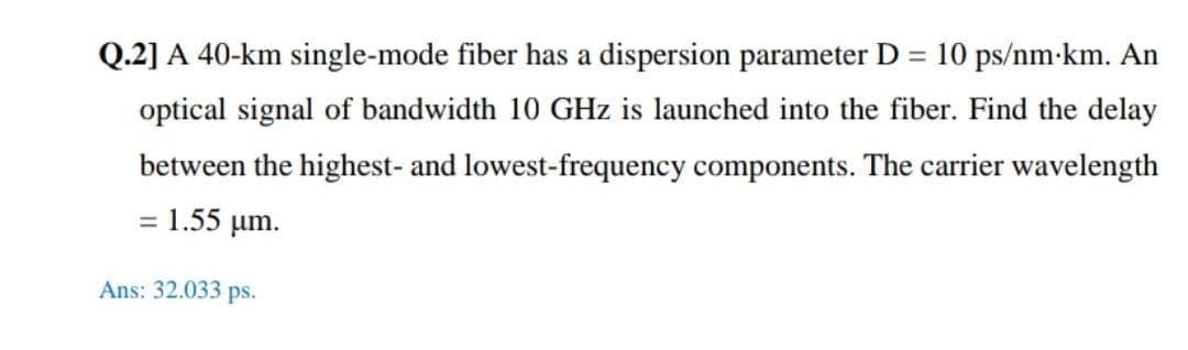 Q.2] A 40-km single-mode fiber has a dispersion parameter D = 10 ps/nm-km. An
%3D
optical signal of bandwidth 10 GHz is launched into the fiber. Find the delay
between the highest- and lowest-frequency components. The carrier wavelength
= 1.55 µm.
Ans: 32.033 ps.
