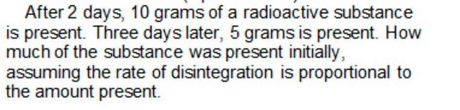 After 2 days, 10 grams of a radioactive substance
is present. Three days later, 5 grams is present. How
much of the substance was present initially,
assuming the rate of disintegration is proportional to
the amount present.
