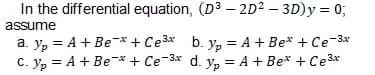 In the differential equation, (D3 – 2D² – 3D)y = 0;
assume
a. y, = A + Be-* + Ce3* b. y, = A + Be* + Ce-3x
C. yp = A + Be-* + Ce-3* d. y, = A + Be* + Ce3*
