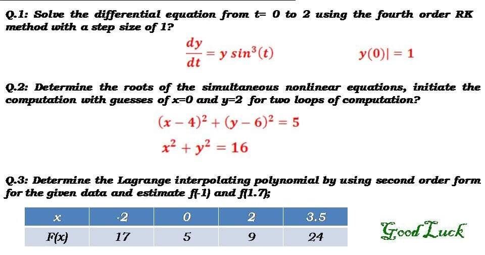 Q.1: Solve the differential equation from t 0 to 2 using the fourth order RK
method with a step size of 1?
dy
= y sin (t)
dt
y(0)| = 1
Q.2: Determine the roots of the simultaneous nonlinear equations, initiate the
computation with guesses of x-0 and y=2 for two loops of computation?
(x – 4)2 + (y – 6)² = 5
|
x² + y? = 16
%3D
Q.3: Determine the Lagrange interpolating polynomial by using second order form
for the given data and estimate f-1) and f(1.7);
-2
3.5
Good Luck
F(x)
17
9.
24
