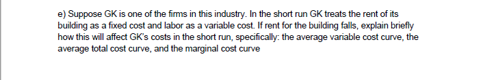 e) Suppose GK is one of the firms in this industry. In the short run GK treats the rent of its
building as a fixed cost and labor as a variable cost. If rent for the building falls, explain briefly
how this will affect GK's costs in the short run, specifically: the average variable cost curve, the
average total cost curve, and the marginal cost curve

