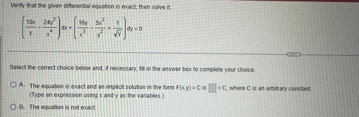 Verify that the given differential equation is exact, then solve it.
24y²
2
16y 5x² 1
√y
10x
Y
dx +
3
X
2
Y
OB. The equation is not exact.
dy = 0
Select the correct choice below and, if necessary, fill in the answer box to complete your choice.
OA. The equation is exact and an implicit solution in the form F(x,y) = C is
(Type an expression using x and y as the variables.)
= C, where C is an arbitrary constant.