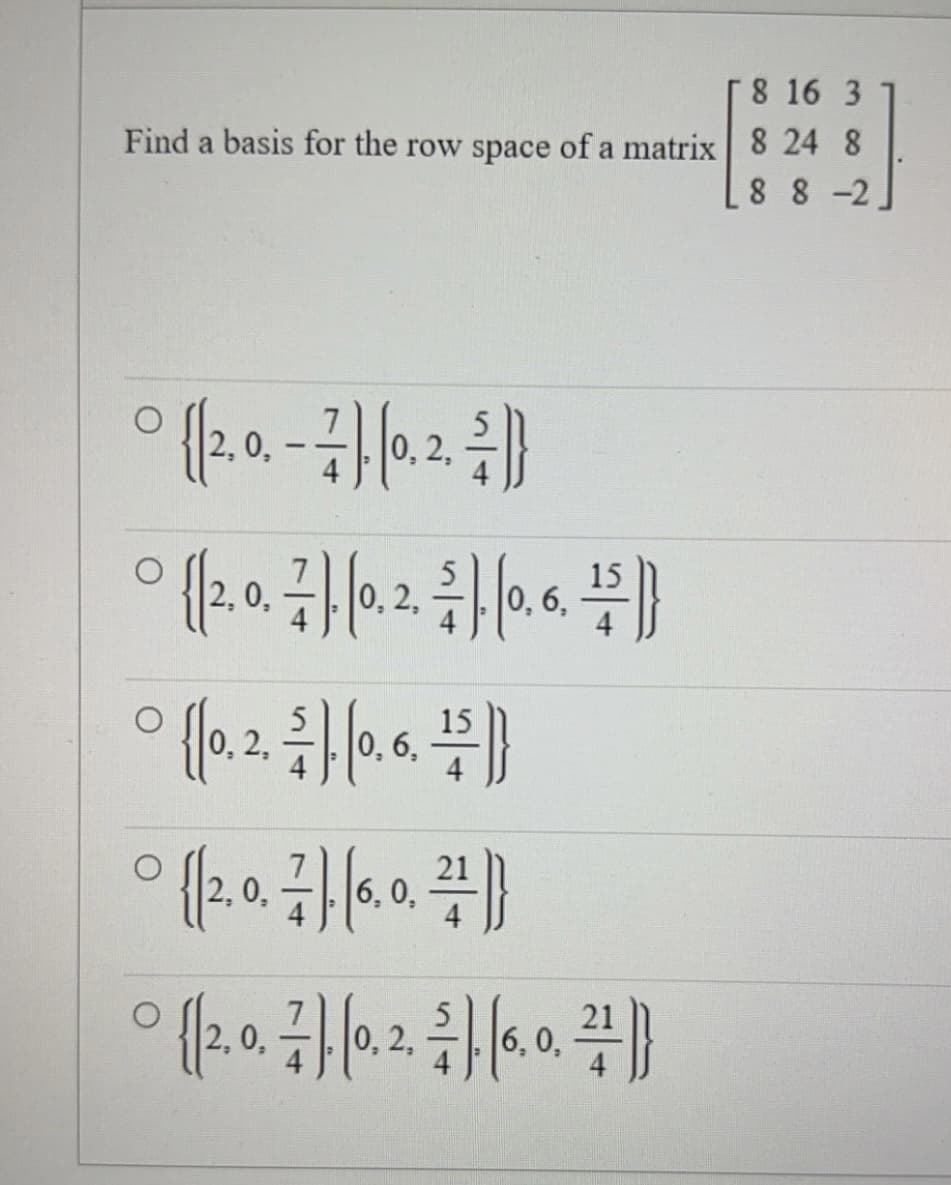 8 16 3
Find a basis for the row space of a matrix 8 24 8
88-2
O
° {(2.0. - 7), (0, 2, 2)}
0,
° {(2,0, 7). 10. 2. 21. 10. 6. 2)}
0,
0,
O
{(0.2. ). (0, 6, ¹1 )}
$
° {(2.0. ). (6.0.2}
0,
6,0,
° {(2, 0. 7]. (0, 2, 2), (6, 0, ²)}