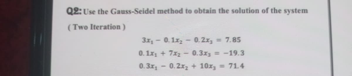 Q2: Use the Gauss-Seidel method to obtain the solution of the system
(Two Iteration)
3x, - 0. 1x, - 0.2x, = 7.85
0.1x1 + 7x 0.3x3 = -19.3
0. 3x - 0.2x, + 10x, = 71.4
%3D

