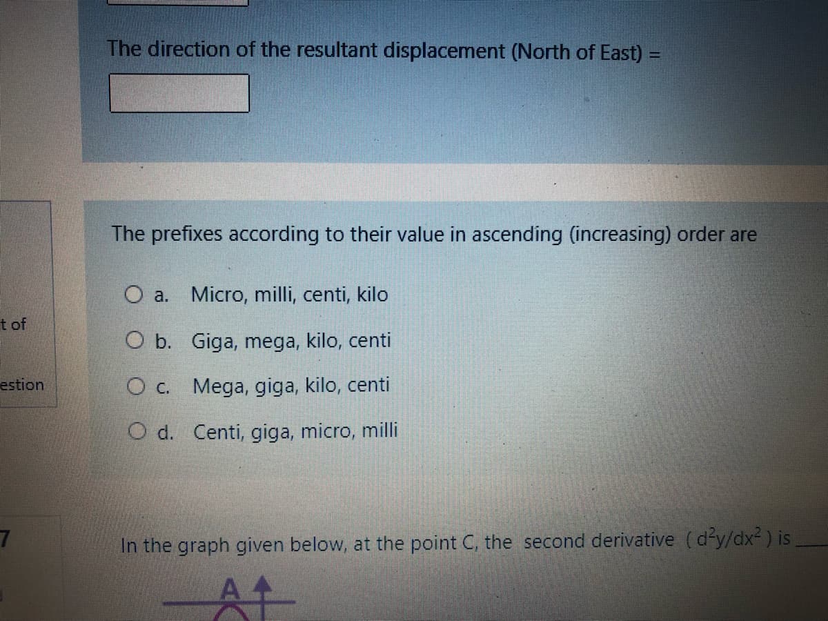 The direction of the resultant displacement (North of East) =
The prefixes according to their value in ascending (increasing) order are
O a. Micro, milli, centi, kilo
t of
O b. Giga, mega, kilo, centi
estion
OC. Mega, giga, kilo, centi
O d. Centi, giga, micro, milli
In the graph given below, at the point C, the second derivative (d'y/dx² ) is
At
