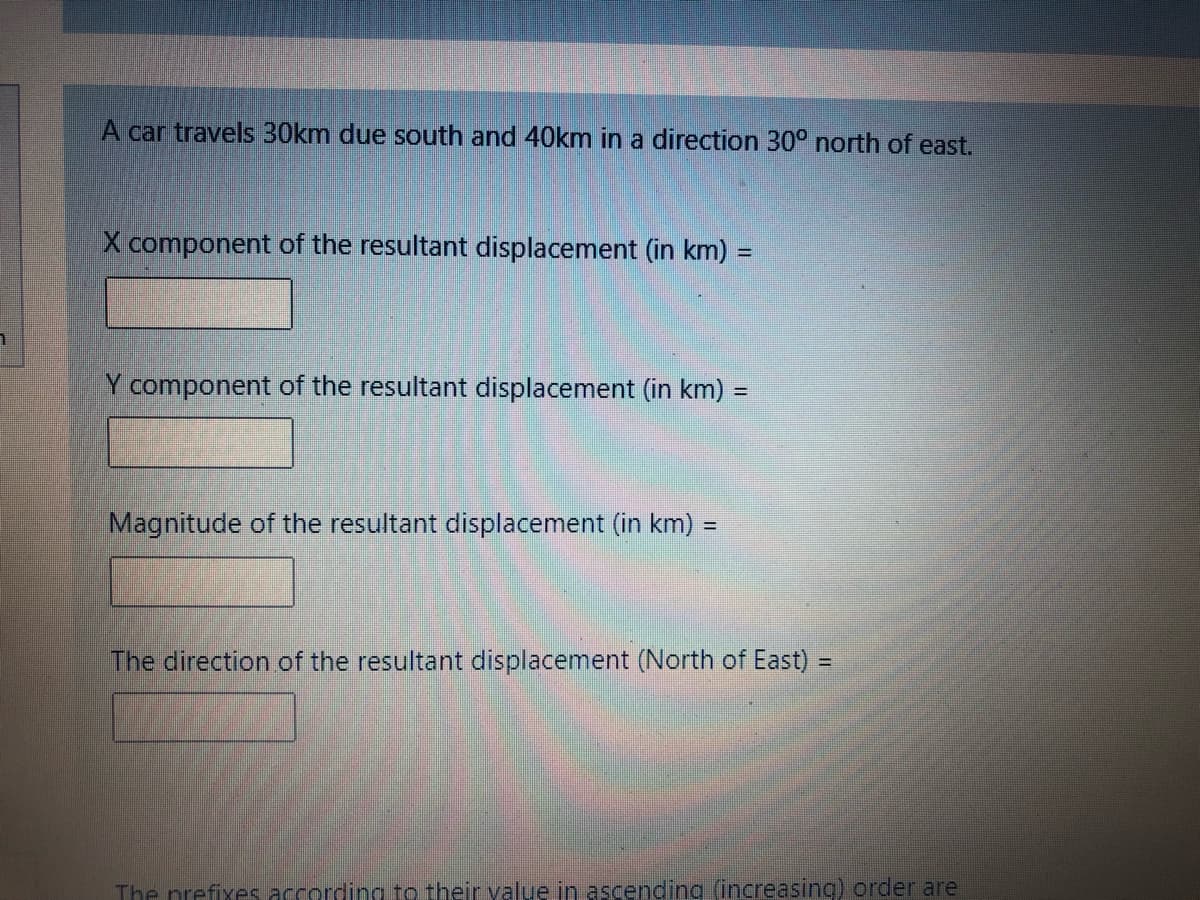 A car travels 30km due south and 40km in a direction 30° north of east.
X component of the resultant displacement (in km) =
component of the resultant displacement (in km) =
%3D
Magnitude of the resultant displacement (in km) :
%3D
The direction of the resultant displacement (North of East) =
The prefixes according to their yalue in ascending (increasing) order are
