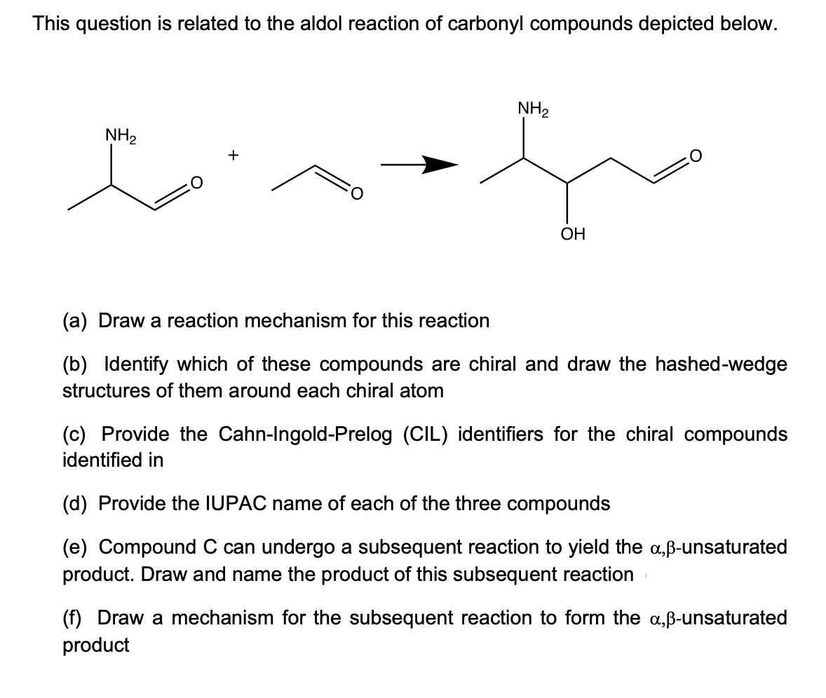 This question is related to the aldol reaction of carbonyl compounds depicted below.
NH₂
NH₂
h
OH
(a) Draw a reaction mechanism for this reaction
(b) Identify which of these compounds are chiral and draw the hashed-wedge
structures of them around each chiral atom
(c) Provide the Cahn-Ingold-Prelog (CIL) identifiers for the chiral compounds
identified in
(d) Provide the IUPAC name of each of the three compounds
(e) Compound C can undergo a subsequent reaction to yield the a,ß-unsaturated
product. Draw and name the product of this subsequent reaction
(f) Draw a mechanism for the subsequent reaction to form the a,ß-unsaturated
product