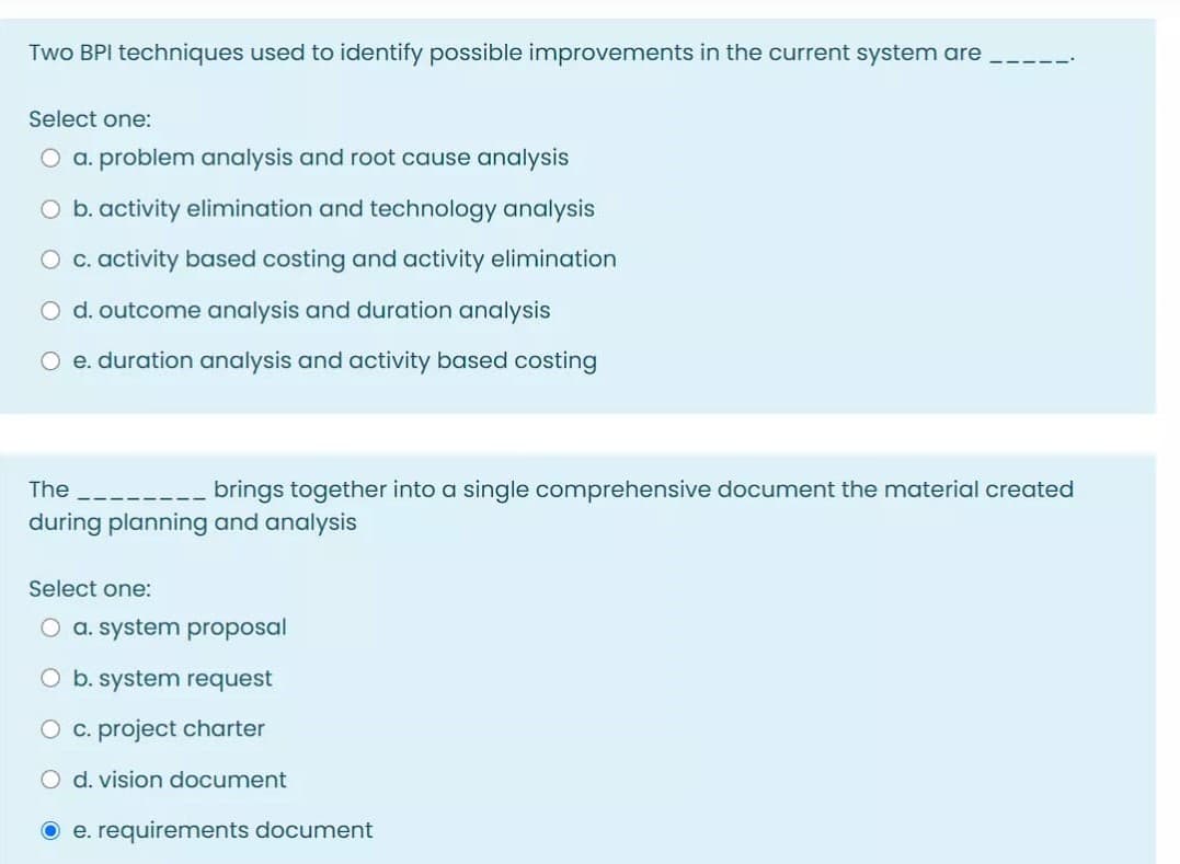Two BPI techniques used to identify possible improvements in the current system are
Select one:
O a. problem analysis and root cause analysis
b. activity elimination and technology analysis
O c. activity based costing and activity elimination
O d. outcome analysis and duration analysis
O e. duration analysis and activity based costing
The
brings together into a single comprehensive document the material created
during planning and analysis
Select one:
O a. system proposal
b. system request
O c. project charter
O d. vision document
O e. requirements document
