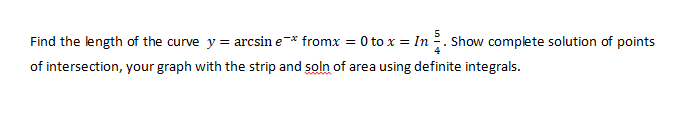 Find the length of the curve y = arcsin e-* fromx = 0 to x = In. Show complete solution of points
of intersection, your graph with the strip and soln of area using definite integrals.
