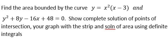 Find the area bounded by the curve y = x2(x – 3) and
y?
+ 8y – 16x + 48 = 0. Show complete solution of points of
intersection, your graph with the strip and soln of area using definite
integrals
