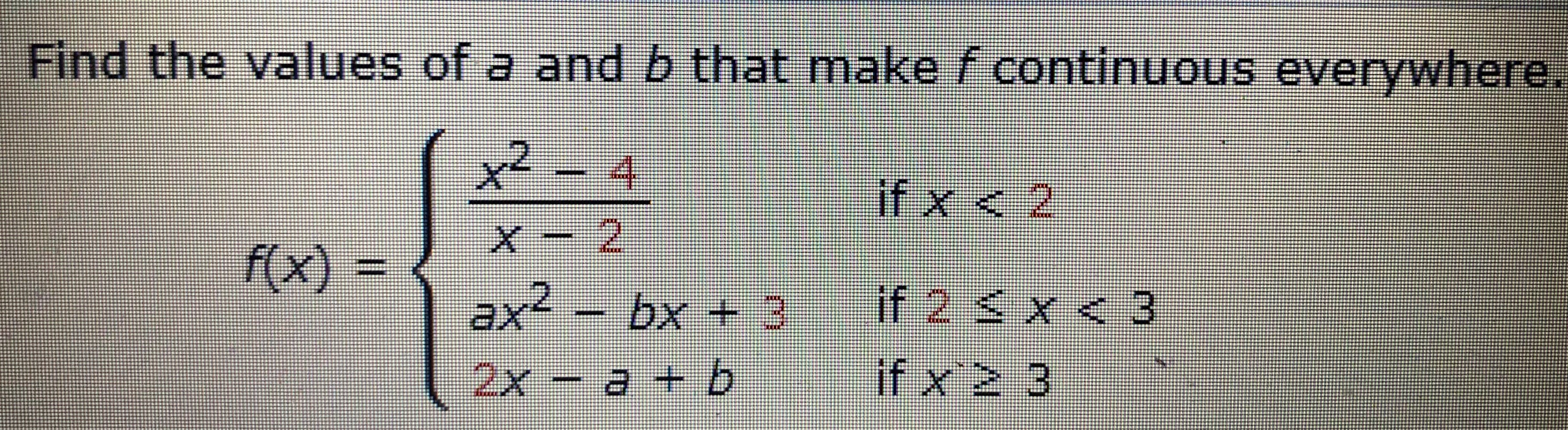 Find the values of a and b that make f continuous everywhere,
x² - 4
if
x < 2
2
f(x)%3D
ax² – bx + 3
if 2 < x < 3
if x2 3
2x
- a + b
