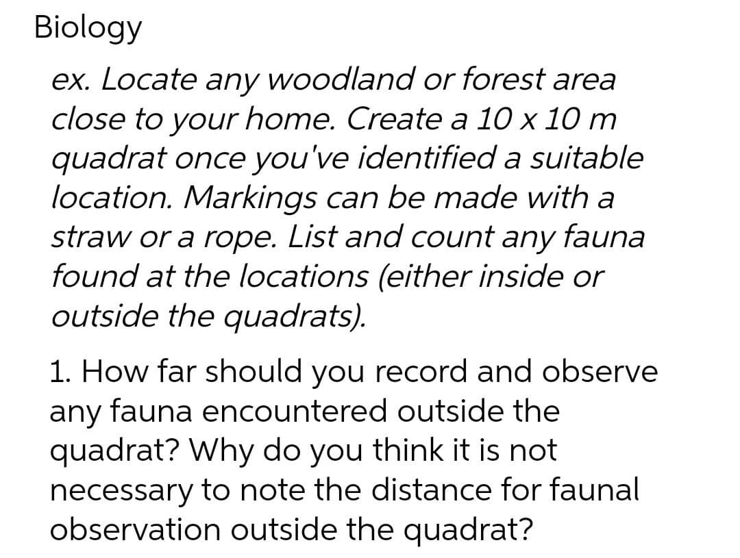 Biology
ex. Locate any woodland or forest area
close to your home. Create a 10 x 10 m
quadrat once you've identified a suitable
location. Markings can be made with a
straw or a rope. List and count any fauna
found at the locations (either inside or
outside the quadrats).
1. How far should you record and observe
any fauna encountered outside the
quadrat? Why do you think it is not
necessary to note the distance for faunal
observation outside the quadrat?
