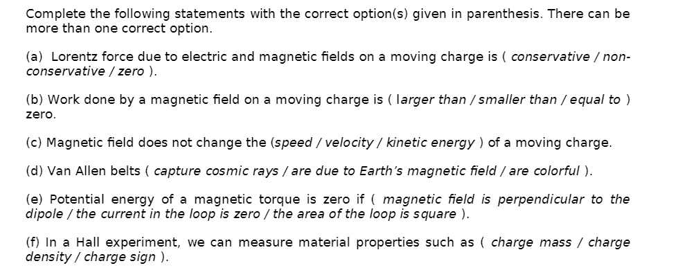 Complete the following statements with the correct option(s) given in parenthesis. There can be
more than one correct option.
(a) Lorentz force due to electric and magnetic fields on a moving charge is ( conservative / non-
conservative / zero ).
(b) Work done by a magnetic field on a moving charge is ( larger than / smaller than / equal to )
zero.
(c) Magnetic field does not change the (speed / velocity / kinetic energy ) of a moving charge.
(d) Van Allen belts ( capture cosmic rays / are due to Earth's magnetic field / are colorful ).
(e) Potential energy of a magnetic torque is zero if ( magnetic field is perpendicular to the
dipole / the current in the loop is zero / the area of the loop is square ).
(f) In a Hall experiment, we can measure material properties such as ( charge mass / charge
density / charge sign ).
