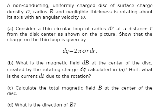 A non-conducting, uniformly charged disc of surface charge
density o, radius R and negligible thickness is rotating about
its axis with an angular velocity w.
(a) Consider a thin circular loop of radius dr at a distance r
from the disk center as shown on the picture. Show that the
charge on the thin loop is given by
dq2πστdr.
(b) What is the magnetic field dB at the center of the disc,
created by the rotating charge dą calculated in (a)? Hint: what
is the current dI due to the rotation?
(c) Calculate the total magnetic field B at the center of the
disc.
(d) What is the direction of B?
