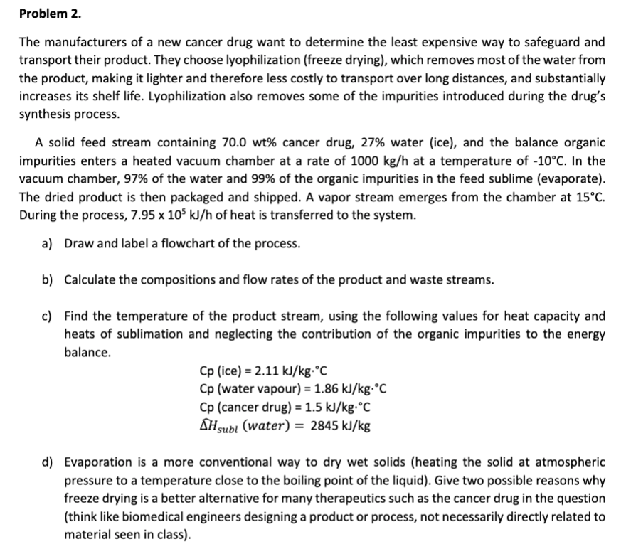 Problem 2.
The manufacturers of a new cancer drug want to determine the least expensive way to safeguard and
transport their product. They choose lyophilization (freeze drying), which removes most of the water from
the product, making it lighter and therefore less costly to transport over long distances, and substantially
increases its shelf life. Lyophilization also removes some of the impurities introduced during the drug's
synthesis process.
A solid feed stream containing 70.0 wt% cancer drug, 27% water (ice), and the balance organic
impurities enters a heated vacuum chamber at a rate of 1000 kg/h at a temperature of -10°C. In the
vacuum chamber, 97% of the water and 99% of the organic impurities in the feed sublime (evaporate)
The dried product is then packaged and shipped. A vapor stream emerges from the chamber at 15'C
During the process, 7.95 x 105 kl/h of heat is transferred to the system.
a)
Draw and label a flowchart of the process.
b)
Calculate the compositions and flow rates of the product and waste streams.
c) Find the temperature of the product stream, using the following values for heat capacity and
heats of sublimation and neglecting the contribution of the organic impurities to the energy
balance.
Cp (ice) 2.11 kl/kg.°C
Cp (water vapour) = 1.86 kJ/kg.°C
Cp (cancer drug) =1.5 kl/kg.°C
AHsubl (water) 2845 kJ/kg
d) Evaporation is a more conventional way to dry wet solids (heating the solid at atmospheric
pressure to a temperature close to the boiling point of the liquid). Give two possible reasons why
freeze drying is a better alternative for many therapeutics such as the cancer drug in the question
(think like biomedical engineers designing a product or process, not necessarily directly related to
material seen in class).
