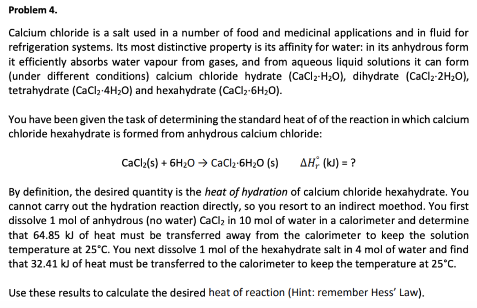 Problem 4.
Calcium chloride is a salt used in a number of food and medicinal applications and in fluid for
refrigeration systems. Its most distinctive property is its affinity for water: in its anhydrous form
it efficiently absorbs water vapour from gases, and from aqueous liquid solutions it can form
(under different conditions) calcium chloride hydrate (CaCl2-H20), dihydrate (CaCl2 2H2O),
tetrahydrate (CaCl2-4H2O) and hexahydrate (CaCl2-6H2O).
You have been given the task of determining the standard heat of of the reaction in which calcium
chloride hexahydrate is formed from anhydrous calcium chloride:
AH (k) ?
CaCl2(s)6H20 CaCl2-6H20 (s)
By definition, the desired quantity is the heat of hydration of calcium chloride hexahydrate. You
cannot carry out the hydration reaction directly, so you resort to an indirect moethod. You first
dissolve 1 mol of anhydrous (no water) CaCl2 in 10 mol of water in a calorimeter and determine
that 64.85 kJ of heat must be transferred away from the calorimeter to keep the solution
temperature at 25°C. You next dissolve 1 mol of the hexahydrate salt in 4 mol of water and find
that 32.41 kJ of heat must be transferred to the calorimeter to keep the temperature at 25°C
Use these results to calculate the desired heat of reaction (Hint: remember Hess' Law)
