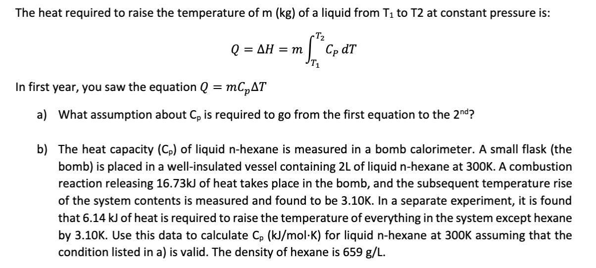The heat required to raise the temperature of m (kg) of a liquid from T1 to T2 at constant pressure is:
-T2
Cp dT
AH = m
Q =
In first year, you saw the equation Q = mCpAT
What assumption about Cp is required to go from the first equation to the 2nd?
a)
b) The heat capacity (Cp) of liquid n-hexane is measured in a bomb calorimeter. A small flask (the
bomb) is placed in a well-insulated vessel containing 2L of liquid n-hexane at 300K. A combustion
reaction releasing 16.73KJ of heat takes place in the bomb, and the subsequent temperature rise
of the system contents is measured and found to be 3.10K. In a separate experiment, it is found
that 6.14 kJ of heat is required to raise the temperature of everything in the system except hexane
by 3.10K. Use this data to calculate Cp (kJ/mol-K) for liquid n-hexane at 300K assuming that the
condition listed in a) is valid. The density of hexane is 659 g/L.

