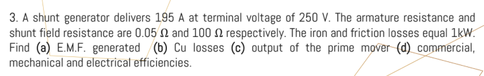 3. A shunt generator delivers 195 A at terminal voltage of 250 V. The armature resistance and
shunt field resistance are 0.05 N and 100 N respectively. The iron and friction losses equal 1kW.
Find (a) E.M.F. generated (b) Cu losses (c) output of the prime mover (d) commercial,
mechanical and electrical efficiencies.
