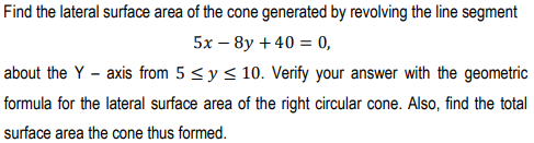 Find the lateral surface area of the cone generated by revolving the line segment
5x – 8y + 40 = 0,
about the Y - axis from 5 <y < 10. Verify your answer with the geometric
formula for the lateral surface area of the right circular cone. Also, find the total
surface area the cone thus formed.
