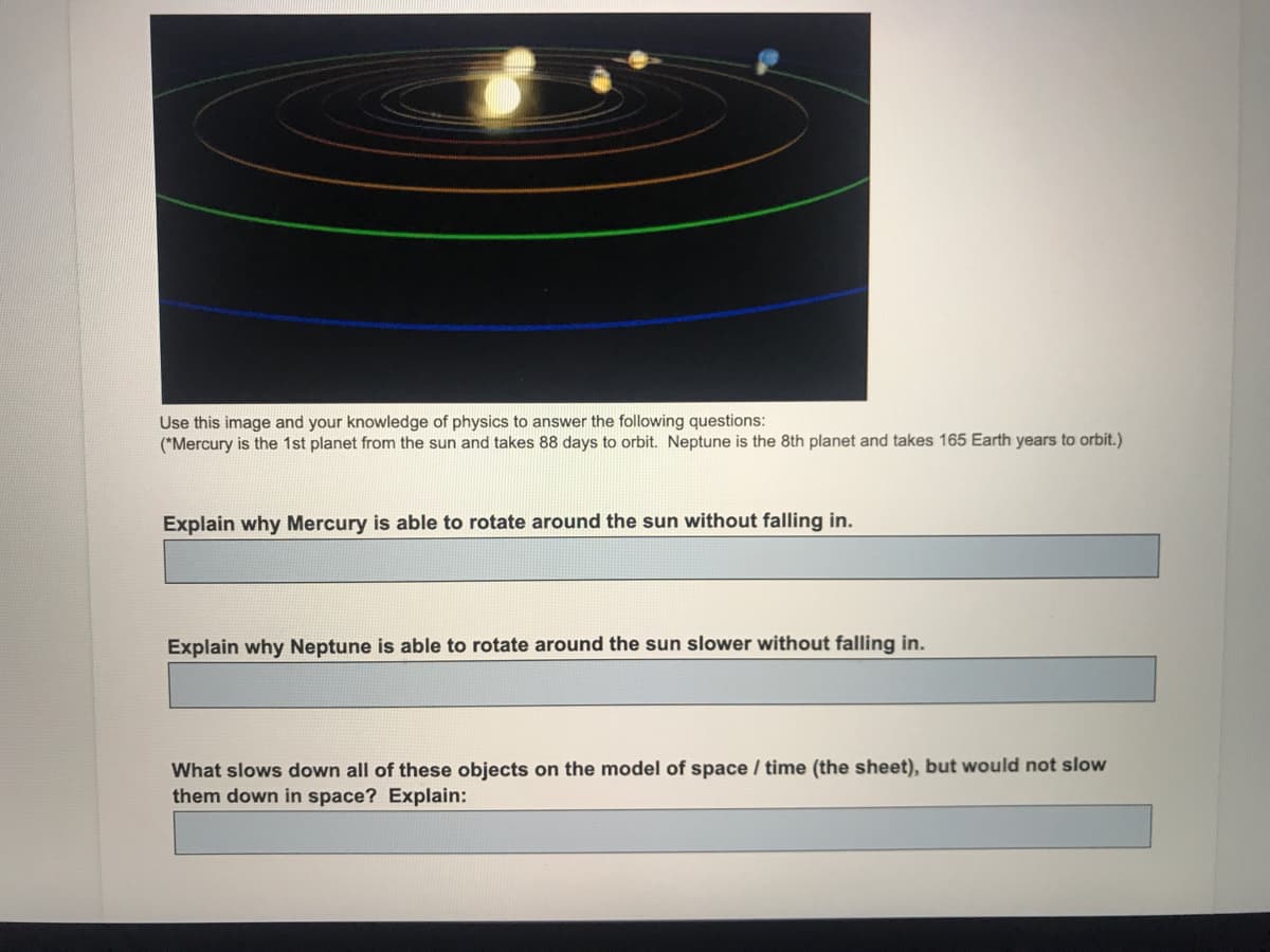 Use this image and your knowledge of physics to answer the following questions:
(*Mercury is the 1st planet from the sun and takes 88 days to orbit. Neptune is the 8th planet and takes 165 Earth years to orbit.)
Explain why Mercury is able to rotate around the sun without falling in.
Explain why Neptune is able to rotate around the sun slower without falling in.
What slows down all of these objects on the model of space / time (the sheet), but would not slow
them down in space? Explain:
