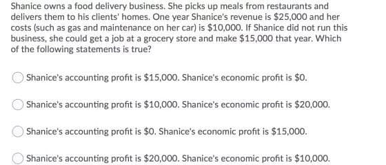 Shanice owns a food delivery business. She picks up meals from restaurants and
delivers them to his clients' homes. One year Shanice's revenue is $25,000 and her
costs (such as gas and maintenance on her car) is $10,000. If Shanice did not run this
business, she could get a job at a grocery store and make $15,000 that year. Which
of the following statements is true?
Shanice's accounting profit is $15,000. Shanice's economic profit is $0.
Shanice's accounting profit is $10,000. Shanice's economic profit is $20,000.
Shanice's accounting profit is $0. Shanice's economic profit is $15,000.
OShanice's accounting profit is $20,000. Shanice's economic profit is $10,000.
