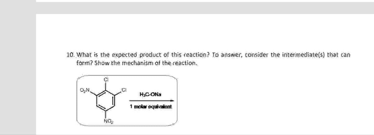 10. What is the expected product of this reaction? To answer, consider the intermediate(s) that can
form? Show the mechanism of the reaction.
C
ON.
ICI
HjC-ONa
NO
1 molar equivalent