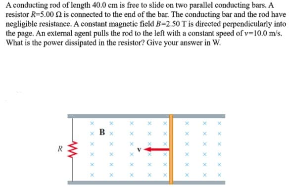 A conducting rod of length 40.0 cm is free to slide on two parallel conducting bars. A
resistor R=5.00 2 is connected to the end of the bar. The conducting bar and the rod have
negligible resistance. A constant magnetic field B=2.50 T is directed perpendicularly into
the page. An external agent pulls the rod to the left with a constant speed of v=10.0 m/s.
What is the power dissipated in the resistor? Give your answer in W.
B
R
x x x
X x X
x X
