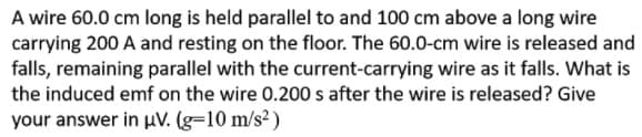 A wire 60.0 cm long is held parallel to and 100 cm above a long wire
carrying 200 A and resting on the floor. The 60.0-cm wire is released and
falls, remaining parallel with the current-carrying wire as it falls. What is
the induced emf on the wire 0.200 s after the wire is released? Give
your answer in uV. (g=10 m/s²)
