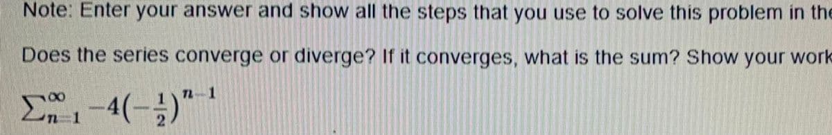 Note: Enter your answer and show all the steps that you use to solve this problem in the
Does the series converge or diverge? If it converges, what is the sum? Show your work
E-4(-)"
7L 1
TL
