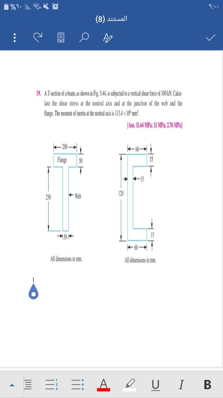 9:..
المستند )8(
19. AT-section of a beam, as shown in Fig. 5.44, s subjected to a vertical shear force of 100 KN. Calcu-
late the shear stress at the neutral axis and at the junction of the web and the
flange. The moment of inertia at the neutral axis is 113,4 x 10° mm'.
(Ans. 11.64 MPa; 11 MPa; 2.76 MPa]
- 200
60
Flange
50
15
250
+ Web
120
50 -
15
+ 60
All dimensions in mm.
All dimensions in mm.
E E A eUI B
...
