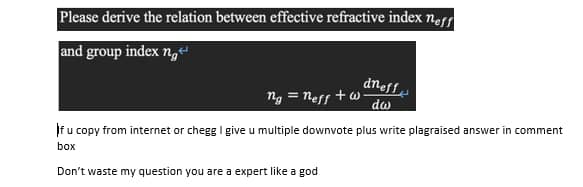 Please derive the relation between effective refractive index ner
and group index ng
dneff
ng = nesf +w
do
If u copy from internet or chegg I give u multiple downvote plus write plagraised answer in comment
box
Don't waste my question you are a expert like a god
