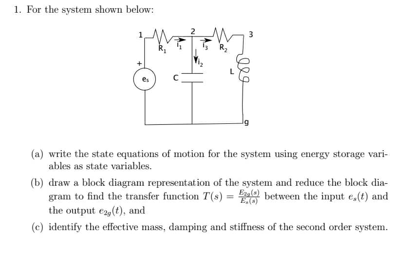 1. For the system shown below:
2
1
13
R2
C
(a) write the state equations of motion for the system using energy storage vari-
ables as state variables.
(b) draw a block diagram representation of the system and reduce the block dia-
gram to find the transfer function T(s) = between the input e,(t) and
the output e2,(t), and
E,(s)
(c) identify the effective mass, damping and stiffness of the second order system.
3.
