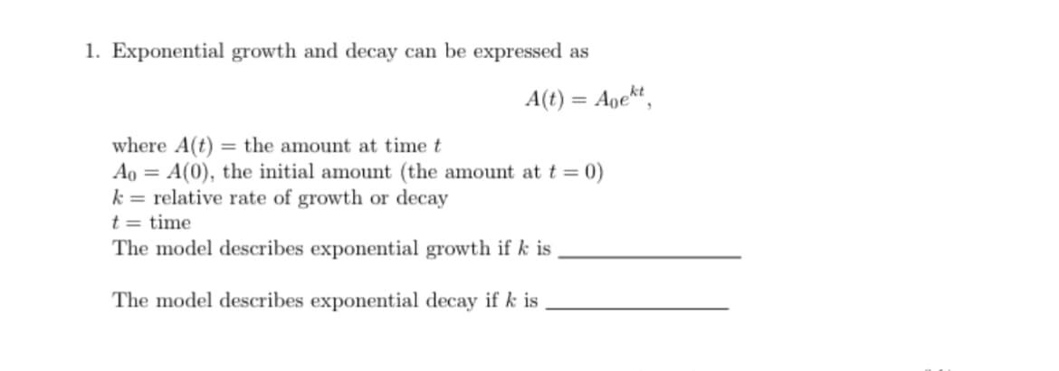 1. Exponential growth and decay can be expressed as
A(t) = Agekt,
where A(t) = the amount at time t
Ao = A(0), the initial amount (the amount at t = 0)
k= relative rate of growth or decay
t = time
The model describes exponential growth if k is
The model describes exponential decay if k is