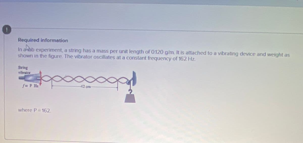 Required information
In aab experiment, a string has a mass per unit length of 0.120 g/m. It is attached to a vibrating device and weight as
shown in the figure. The vibrator oscillates at a constant frequency of 162 Hz
String
vibrator
f=P Hz
42 cm
where P- 162.
