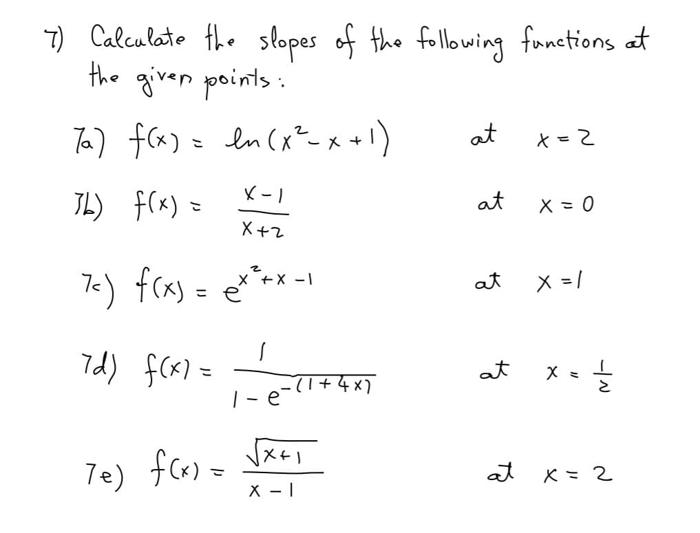 7) Calculato the
the given points:
slopes of the following fronctions at
Ta) fca) = ln (x²-x 1)
at
IL) f(x)
at
X = 0
こ
X +2
7<) fcas = e**-1
x +X -1
at
X = /
こ
7d) f(x) =
at
|-e-(l+4x)
Te) fcx) =
Jxe,
at
x =2
