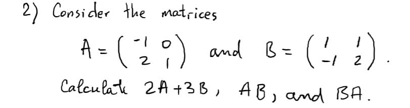 2) Consider the matrices
A = 2:) and B=
(, :).
%3D
2
Calculate 2A +3B, AB, and BA.
