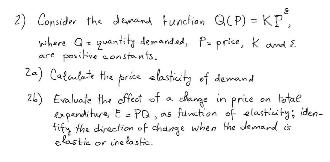 Consider the demand function Q( P) = KP",
where Q= quantity demanded, P- price, k and E
positive constants.
Za) Calaulate Hie price elasticity of demand
are
26) Evaluate the effect of a change in price on totae
expenditure, E = PQ, as function of elasticity; iden-
fity the direction of change when the demand is
e lastic
or ine lastic.
