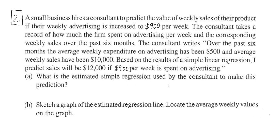 2. A small business hires a consultant to predict the value of weekly sales of their product
if their weekly advertising is increased to $900 per week. The consultant takes a
record of how much the firm spent on advertising per week and the corresponding
weekly sales over the past six months. The consultant writes "Over the past six
months the average weekly expenditure on advertising has been $500 and average
weekly sales have been $10,000. Based on the results of a simple linear regression, I
predict sales will be $12,000 if $900 per week is spent on advertising."
(a) What is the estimated simple regression used by the consultant to make this
prediction?
(b) Sketch a graph of the estimated regression line. Locate the average weekly values
on the graph.
